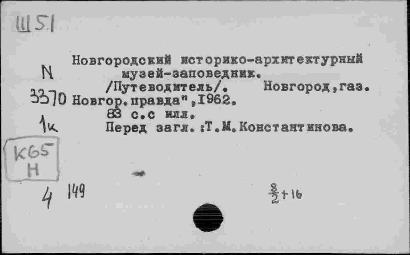 ﻿шя
Новгородский историко-архитектурный Н	музей-заповедник.
/Путеводитель/. Новгород, газ J-J/0 Новгор. правда” ,1962. .	83 с.с илл.
Перед загл. jT.И.Константинова.
і